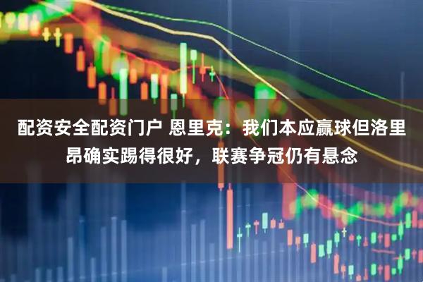 配资安全配资门户 恩里克：我们本应赢球但洛里昂确实踢得很好，联赛争冠仍有悬念