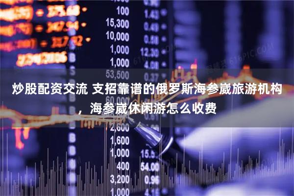 炒股配资交流 支招靠谱的俄罗斯海参崴旅游机构，海参崴休闲游怎么收费