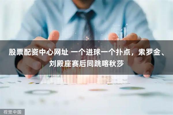 股票配资中心网址 一个进球一个扑点，索罗金、刘殿座赛后同跳喀秋莎