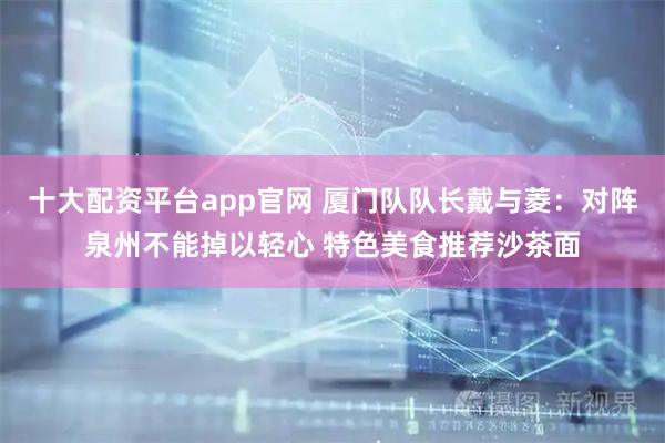 十大配资平台app官网 厦门队队长戴与菱：对阵泉州不能掉以轻心 特色美食推荐沙茶面