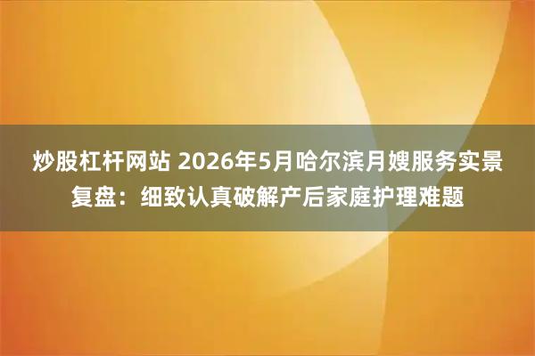 炒股杠杆网站 2026年5月哈尔滨月嫂服务实景复盘：细致认真破解产后家庭护理难题