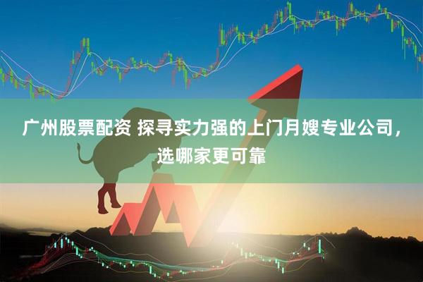 广州股票配资 探寻实力强的上门月嫂专业公司，选哪家更可靠