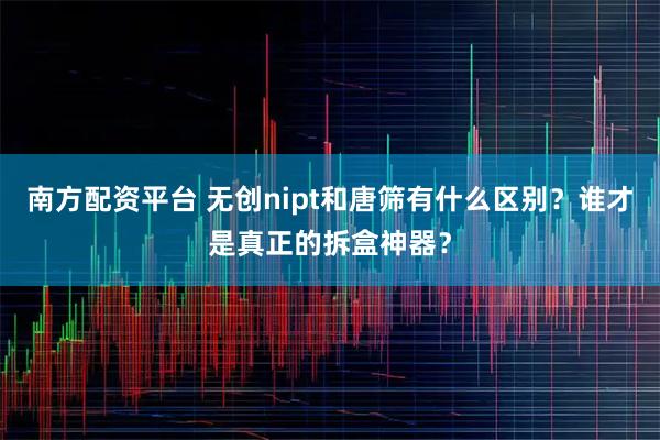 南方配资平台 无创nipt和唐筛有什么区别？谁才是真正的拆盒神器？