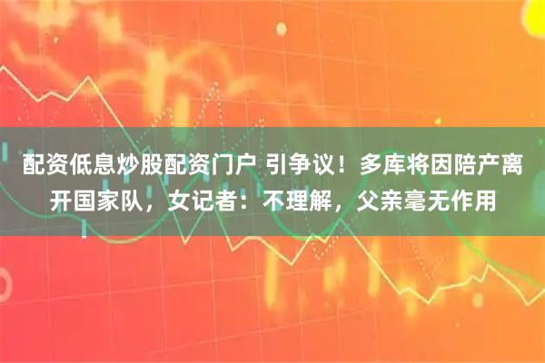 配资低息炒股配资门户 引争议！多库将因陪产离开国家队，女记者：不理解，父亲毫无作用