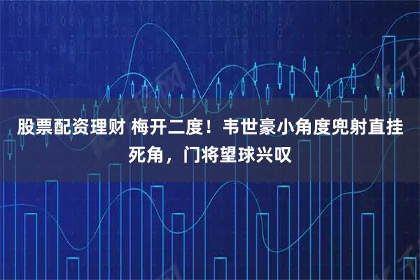股票配资理财 梅开二度！韦世豪小角度兜射直挂死角，门将望球兴叹
