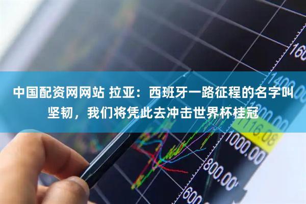 中国配资网网站 拉亚：西班牙一路征程的名字叫坚韧，我们将凭此去冲击世界杯桂冠
