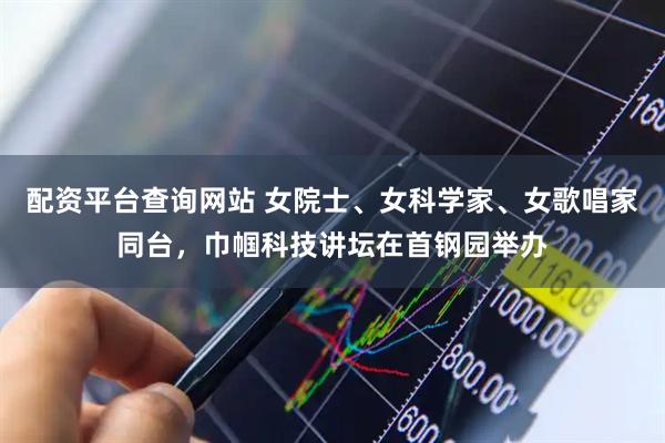 配资平台查询网站 女院士、女科学家、女歌唱家同台，巾帼科技讲坛在首钢园举办