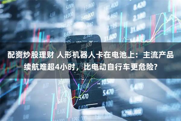 配资炒股理财 人形机器人卡在电池上：主流产品续航难超4小时，比电动自行车更危险?