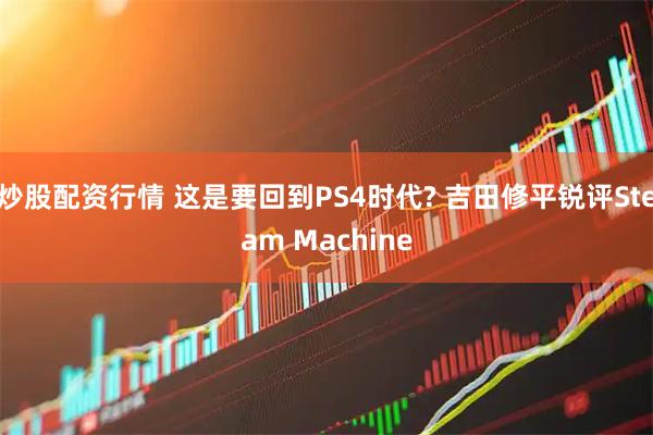 炒股配资行情 这是要回到PS4时代? 吉田修平锐评Steam Machine