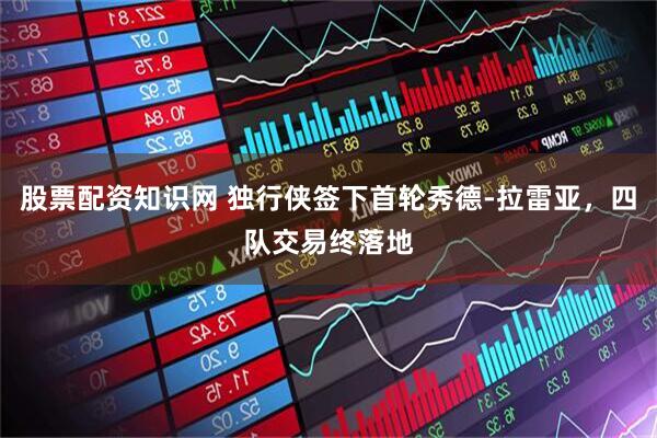 股票配资知识网 独行侠签下首轮秀德-拉雷亚，四队交易终落地