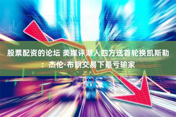 股票配资的论坛 美媒评湖人四方送首轮换凯斯勒：杰伦·布朗交易下最亏输家