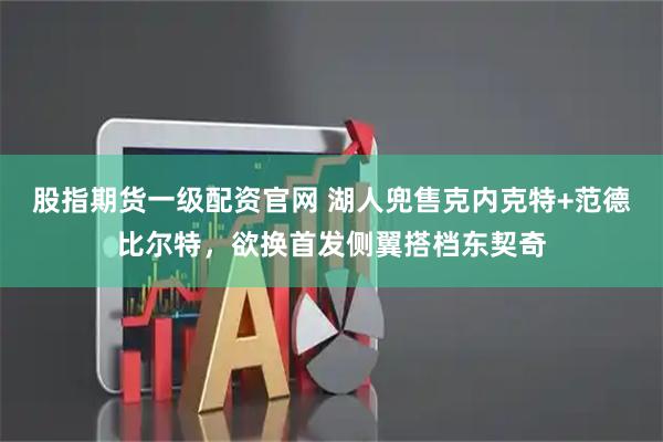 股指期货一级配资官网 湖人兜售克内克特+范德比尔特，欲换首发侧翼搭档东契奇