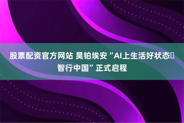 股票配资官方网站 昊铂埃安“AI上生活好状态・智行中国”正式启程