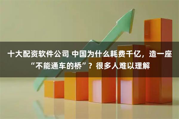 十大配资软件公司 中国为什么耗费千亿，造一座“不能通车的桥”？很多人难以理解