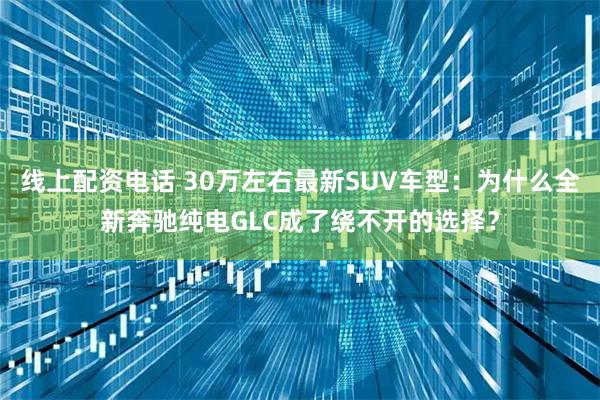 线上配资电话 30万左右最新SUV车型：为什么全新奔驰纯电GLC成了绕不开的选择？