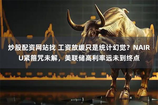 炒股配资网站找 工资放缓只是统计幻觉？NAIRU紧箍咒未解，美联储高利率远未到终点