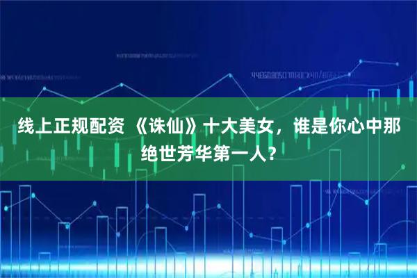 线上正规配资 《诛仙》十大美女，谁是你心中那绝世芳华第一人？