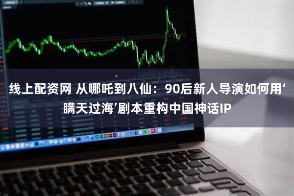 线上配资网 从哪吒到八仙：90后新人导演如何用‘瞒天过海’剧本重构中国神话IP