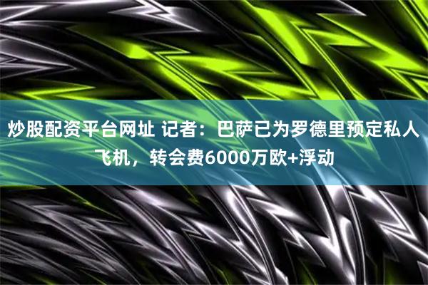 炒股配资平台网址 记者：巴萨已为罗德里预定私人飞机，转会费6000万欧+浮动