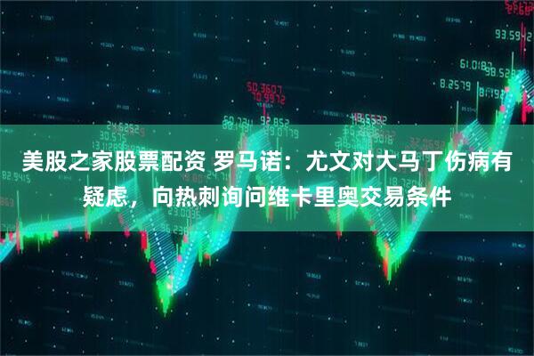 美股之家股票配资 罗马诺：尤文对大马丁伤病有疑虑，向热刺询问维卡里奥交易条件
