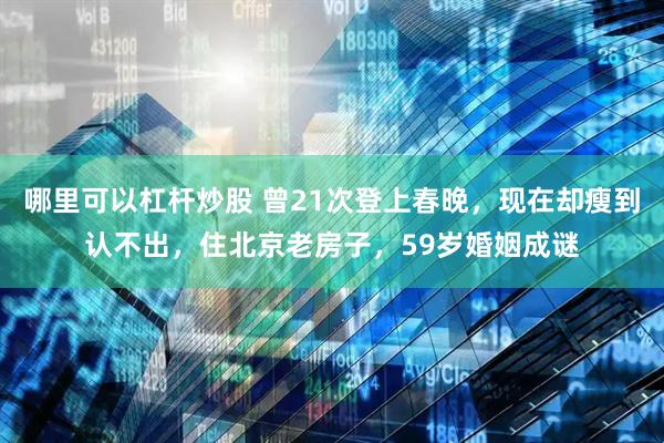 哪里可以杠杆炒股 曾21次登上春晚，现在却瘦到认不出，住北京老房子，59岁婚姻成谜