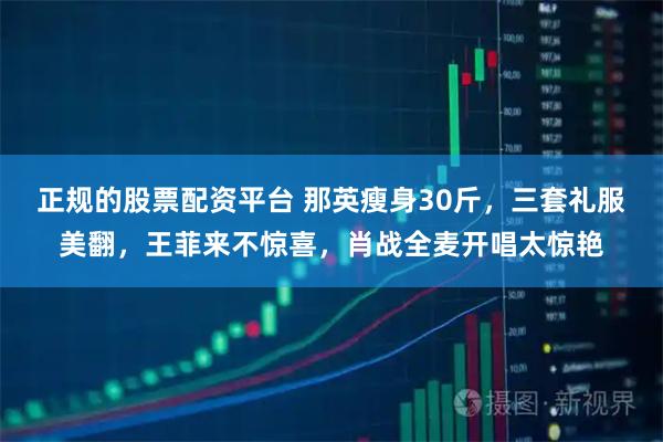 正规的股票配资平台 那英瘦身30斤，三套礼服美翻，王菲来不惊喜，肖战全麦开唱太惊艳