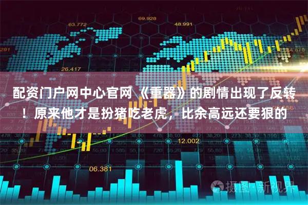 配资门户网中心官网 《重器》的剧情出现了反转！原来他才是扮猪吃老虎，比余高远还要狠的
