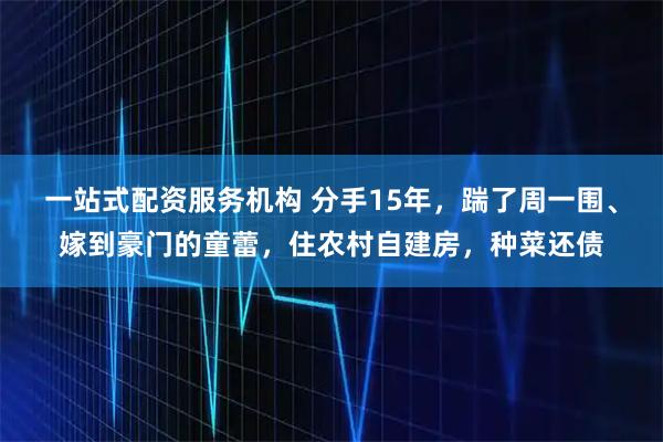一站式配资服务机构 分手15年，踹了周一围、嫁到豪门的童蕾，住农村自建房，种菜还债