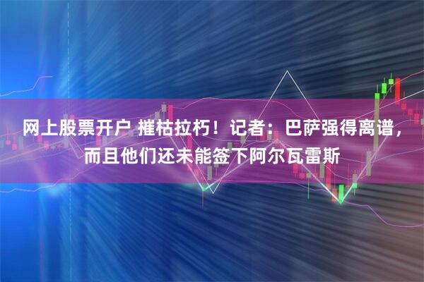 网上股票开户 摧枯拉朽！记者：巴萨强得离谱，而且他们还未能签下阿尔瓦雷斯