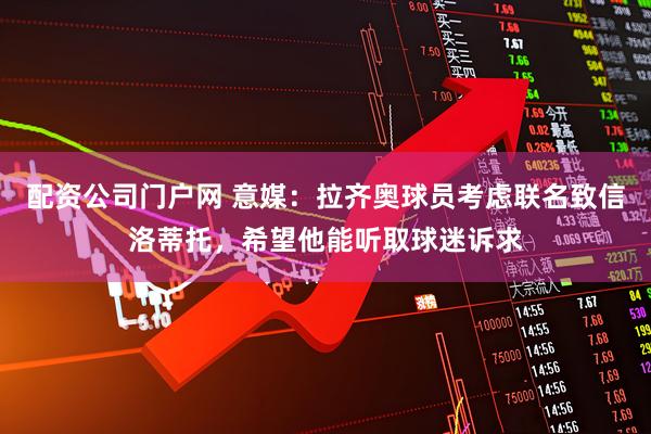 配资公司门户网 意媒：拉齐奥球员考虑联名致信洛蒂托，希望他能听取球迷诉求