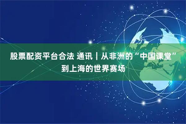股票配资平台合法 通讯｜从非洲的“中国课堂”到上海的世界赛场