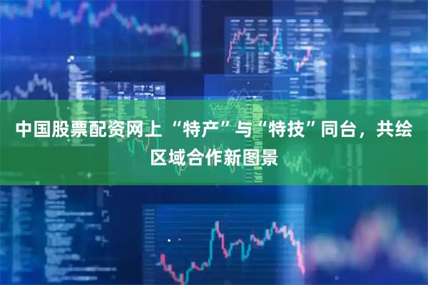 中国股票配资网上 “特产”与“特技”同台，共绘区域合作新图景